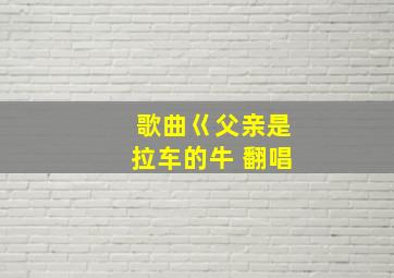 歌曲巜父亲是拉车的牛 翻唱